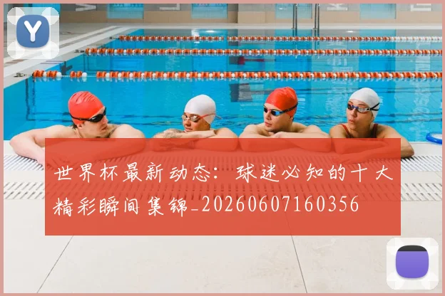 世界杯最新动态:球迷必知的十大精彩瞬间集锦_20260607160356